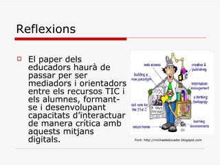 Reflexions El paper dels educadors haurà de passar per ser mediadors i orientadors entre els recursos TIC i els alumnes, formant-se i desenvolupant capacitats d’interactuar de manera crítica amb aquests mitjans digitals. Font: http://michaeleducador.blogspot.com   Font: http://michaeleducador.blogspot.com   