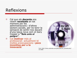 Reflexions Cal que els  docents  ens veiem  recolzats  en tot moment per les administracions i d’altres sectors socials, per no tenir la sensació de sentir-nos davant d’una tasca nova com el Gary Cooper a  “S olo ante el peligro ” . Cal  motivar  més al professorat: actualment té moltes preocupacions i  pocs incentius per a la innovació . Font: http://www.caratulas.com/peliculas/ver_caratula.php?id=3989 