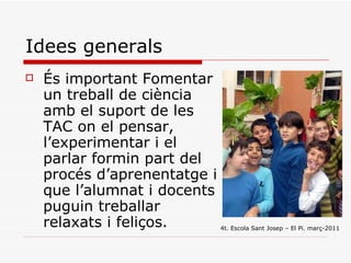 Idees generals És important Fomentar un treball de ciència amb el suport de les TAC on el pensar, l’experimentar i el parlar formin part del procés d’aprenentatge i que l’alumnat i docents puguin treballar relaxats i feliços. 4t. Escola Sant Josep – El Pi. març-2011 