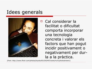 Idees generals Cal considerar la facilitat o dificultat comporta incorporar una tecnologia concreta i valorar els factors que han pogut incidir positivament o negativament per dur-la a la pràctica. (Font: http://www.flickr.com/photos/loyola/651542497/sizes/m/in/photostream/) 