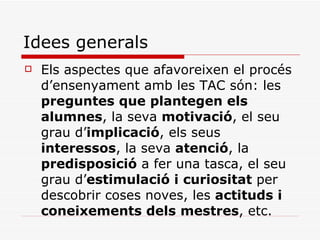 Idees generals Els aspectes que afavoreixen el procés d’ensenyament amb les TAC són: les  preguntes que plantegen els alumnes , la seva  motivació , el seu grau d’ implicació , els seus  interessos , la seva  atenció , la  predisposició  a fer una tasca, el seu grau d’ estimulació i curiositat  per descobrir coses noves, les  actituds i coneixements dels mestres , etc. 