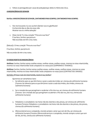7. Felizes os perseguidos por causa da justiça/porque delesé o Reino dos Céus.
A MISERICÓRDIADO SENHOR
Refrão: AMISERICÓRDIADOSENHOR,CANTAREMOSPARASEMPRE,CANTAREMOSPARASEMPRE.
1. Vós me invocareis: Euvos ouvirei! Libertar-vos-ei e glorificarei!
Enchereide dias os dias da vossa vida
Mostrar-vos-ei a minha salvação!
2. Disse-me de Ti o meucoração “Procura a sua face”
É tua face, Senhor,queprocuro
Não escondas de mim o teu rosto.
(Baixos)2. O meu coração “Procura a sua face”
É tua face, Senhor,queprocuro
Não escondas de mim o teu rosto.
O VOSSO ROSTO DEMISERICÓRDIA
Antífona: Senhor,Senhor somos ovelhas vossas, ovelhas vossas, ovelhas vossas, vivemos na vossa misericórdia,
vivemos na vossa misericórdia! Sede compassivo no vosso juízo! (SOPRANOS E TENORES)
Antífona: Senhor,Senhor,Senhor somos ovelhas vossas, ovelhas vossas, ovelhas vossas, vivemos na vossa
misericórdia, vivemos na vossa misericórdia! Sede compassivo no vosso juízo! (CONTRALTOS E BAIXOS)
REFRÃO: OVossorosto de misericórdia,mostrai-nos,Senhor!
Queremos ser samaritanos bons
1. Seralimento para os que têmfome e saciar a sede dos irmãos ser cireneusdo sofrimento humanos
(Tenores:Ser alimento para os quetêmfome e saciar a sede dosirmãos, dos irmãos,cireneus do
sofrimentohumano)
2. Sera morada dos que peregrinam e acalentar o frio dos nus, ser cireneus do sofrimento humano
(Tenores: Sera morada dos que peregrinam e acalentar o frio dos nus, dos nus, cireneusdo
sofrimento humano)
3. Visitadores e consoladores nas horas más dos doentes e dos presos, ser cireneusdo sofrimento
humano (Tenores:Visitadores e consoladores nas horas más dos doentes e dos presos, dos presos,
cireneusdo sofrimento humano)
4. Oferecendoternura e compaixão, vivendo sempre o amor que vem de Vós, ser cireneusdo
sofrimento humano (Tenores:Oferecendoternura e compaixão, vivendo sempre o amor quevem
de Vós, de Vós, cireneusdo sofrimento humano)
 