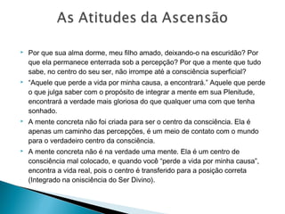  Por que sua alma dorme, meu filho amado, deixando-o na escuridão? Por
que ela permanece enterrada sob a percepção? Por que a mente que tudo
sabe, no centro do seu ser, não irrompe até a consciência superficial?
 “Aquele que perde a vida por minha causa, a encontrará.” Aquele que perde
o que julga saber com o propósito de integrar a mente em sua Plenitude,
encontrará a verdade mais gloriosa do que qualquer uma com que tenha
sonhado.
 A mente concreta não foi criada para ser o centro da consciência. Ela é
apenas um caminho das percepções, é um meio de contato com o mundo
para o verdadeiro centro da consciência.
 A mente concreta não é na verdade uma mente. Ela é um centro de
consciência mal colocado, e quando você “perde a vida por minha causa”,
encontra a vida real, pois o centro é transferido para a posição correta
(Integrado na onisciência do Ser Divino).
 