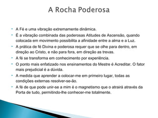  A Fé e uma vibração extremamente dinâmica.
 É a vibração combinada das poderosas Atitudes de Ascensão, quando
colocada em movimento possibilita a afinidade entre a alma e a Luz.
 A prática de fé Divina e poderosa requer que se olhe para dentro, em
direção ao Cristo, e não para fora, em direção as trevas.
 A fé se transforma em conhecimento por experiência.
 O ponto mais enfatizado nos ensinamentos do Mestre é Acreditar. O fator
mais prejudicial é a dúvida.
 A medida que aprender a colocar-me em primeiro lugar, todas as
condições externas resolver-se-ão.
 A fé de que pode unir-se a mim é o magnetismo que o atrairá através da
Porta de tudo, permitindo-lhe conhecer-me totalmente.
 