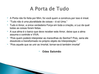  A Porta não foi feita por Mim; foi você quem a construiu,por isso é irreal.
 “Tudo não é uma pluralidade de coisas – é só Uma.”
 Tudo é Amor, a única verdadeira Força em toda a criação, a Luz da qual
todas as coisas foram feitas.
 A sua alma é o barco que deve receber este Amor, deixe que a alma
assuma o controle e VIVA.
 “Pois quem poderá interpretar as maravilhas do Senhor? Pois, seria ele
dissolvido e transformado no próprio objeto da Interpretação.”
 “Pois aquele que se unir ao Imortal, tornar-se-á também imortal”
 Odes Salomão
 