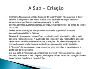  Chamar a teia da sub-criação humana de “aparências”, não equivale a dizer
que ela é imaginária. Ela é real e ativa. Sob esta teia de forças coletivas
incluem-se experiências aceitas como parte da vida _
guerras,conflitos,querelas,pobreza,doença, envelhecimento, os ciclos da vida e
da morte.
 Todas estas aberrações são produtos da mente superficial, erros de
interpretação da Minha Palavra.
 O coração é como um reservatório, constantemente abastecido pela mente
concreta (pensamentos). A qualidade das idéias em seu reservatório pessoal
determina a qualidade de suas ações e reações. Se ele estiver repleto da
crença humana em limitações, então todas suas ações serão limitadas.
 A “limpeza” da mente concreta é essencial para perceber e experimentar a
perfeição de meu cosmo.
 Eis que bato à Porta da sua consciência. Se você virar-se para mim, limpo,
disposto a receber o meu Espírito, despejarei tanta Luz no seu coração que ele
transbordará bondade e misericórdia.
 