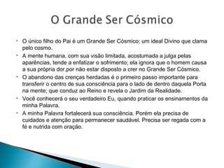  O único filho do Pai é um Grande Ser Cósmico; um ideal Divino que clama
pelo cosmo.
 A mente humana, com sua visão limitada, acostumada a julga pelas
aparências, tende a enfatizar o sofrimento; ela ignora que o homem causa
a sua própria dor,por não estar disposto a crer no Grande Ser Cósmico.
 O abandono das crenças herdadas é o primeiro passo importante para
transferir o centro de sua consciência para o lado de dentro daquela Porta
na mente; que conduz ao Reino e revela o Jardim da Realidade.
 Você conhecerá o seu verdadeiro Eu, quando praticar os ensinamentos da
minha Palavra.
 A minha Palavra fortalecerá sua consciência. Porém ela precisa de
cuidados e atenção para permanecer saudável. Precisa ser regada com a
fé e nutrida com oração.
 