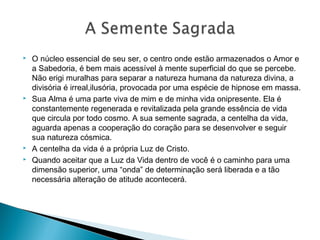  O núcleo essencial de seu ser, o centro onde estão armazenados o Amor e
a Sabedoria, é bem mais acessível à mente superficial do que se percebe.
Não erigi muralhas para separar a natureza humana da natureza divina, a
divisória é irreal,ilusória, provocada por uma espécie de hipnose em massa.
 Sua Alma é uma parte viva de mim e de minha vida onipresente. Ela é
constantemente regenerada e revitalizada pela grande essência de vida
que circula por todo cosmo. A sua semente sagrada, a centelha da vida,
aguarda apenas a cooperação do coração para se desenvolver e seguir
sua natureza cósmica.
 A centelha da vida é a própria Luz de Cristo.
 Quando aceitar que a Luz da Vida dentro de você é o caminho para uma
dimensão superior, uma “onda” de determinação será liberada e a tão
necessária alteração de atitude acontecerá.
 