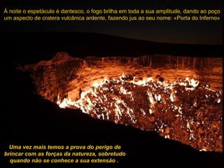 À noite o espetáculo é dantesco, o fogo brilha em toda a sua amplitude, dando ao poço um aspecto de cratera vulcânica ardente, fazendo jus ao seu nome: «Porta do Inferno» Uma vez mais temos a prova do perigo de brincar com as forças da natureza, sobretudo quando não se conhece a sua extensão   .  