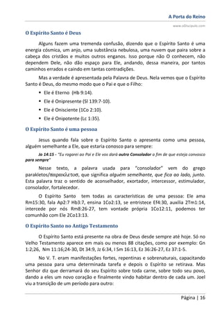 A Porta do Reino
www.oDiscipulo.com
Página | 16
O Espírito Santo é Deus
Alguns fazem uma tremenda confusão, dizendo que o Espírito Santo é uma
energia cósmica, um anjo, uma substância nebulosa, uma nuvem que paira sobre a
cabeça dos cristãos e muitos outros enganos. Isso porque não O conhecem, não
dependem Dele, não dão espaço para Ele, andando, dessa maneira, por tantos
caminhos errados e caindo em tantas contradições.
Mas a verdade é apresentada pela Palavra de Deus. Nela vemos que o Espírito
Santo é Deus, do mesmo modo que o Pai e que o Filho:
Ele é Eterno (Hb 9:14).
Ele é Onipresente (Sl 139:7-10).
Ele é Onisciente (1Co 2:10).
Ele é Onipotente (Lc 1:35).
O Espírito Santo é uma pessoa
Jesus quando fala sobre o Espírito Santo o apresenta como uma pessoa,
alguém semelhante a Ele, que estaria conosco para sempre:
Jo 14:15 - “Eu rogarei ao Pai e Ele vos dará outro Consolador a fim de que esteja convosco
para sempre”
Nesse texto, a palavra usada para “consolador” vem do grego
parakletos/παρακλετοσ, que significa alguém semelhante, que fica ao lado, junto.
Esta palavra traz o sentido de aconselhador, exortador, intercessor, estimulador,
consolador, fortalecedor.
O Espírito Santo tem todas as características de uma pessoa: Ele ama
Rm15:30, fala Ap2:7 Hb3:7, ensina 1Co2:13, se entristece Ef4:30, auxilia 2Tm1:14,
intercede por nós Rm8:26-27, tem vontade própria 1Co12:11, podemos ter
comunhão com Ele 2Co13:13.
O Espírito Santo no Antigo Testamento
O Espírito Santo está presente na obra de Deus desde sempre até hoje. Só no
Velho Testamento aparece em mais ou menos 88 citações, como por exemplo: Gn
1:2;26, Nm 11:16;24-30, Dt 34:9, Jz 6:34, I Sm 16:13, Ez 36:26-27, Ez 37:1-5.
No V. T. eram manifestações fortes, repentinas e sobrenaturais, capacitando
uma pessoa para uma determinada tarefa e depois o Espírito se retirava. Mas
Senhor diz que derramará do seu Espírito sobre toda carne, sobre todo seu povo,
dando a eles um novo coração e finalmente vindo habitar dentro de cada um. Joel
viu a transição de um período para outro:
 