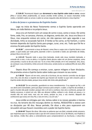 A Porta do Reino
www.oDiscipulo.com
Página | 17
Jl 2:28-29 "Acontecerá depois que derramarei o meu Espírito sobre toda a carne; vossos
filhos e vossas filhas profetizarão, os vossos anciãos terão sonhos, os vossos mancebos terão
visões; e também sobre os servos e sobre as servas naqueles dias derramarei o meu Espírito."
A obra de Jesus e a promessa do Espírito Santo
Logo no início do Novo Testamento vemos o Espírito Santo operando em
Maria, em João Batista e no próprio Jesus.
Jesus era um homem com um corpo de carne e osso, como o nosso. Ele sentia
fome, sede, frio, se cansava, chorava, se alegrava, sentia dor, etc. Jesus era Deus e é
Deus, mas enquanto esteve em carne, ele não operava nem agia segundo a sua
divindade, tinha se esvaziado Fp2:6-8. O Verbo se fez carne, se fez homem, e como
homem dependia do Espírito Santo para pregar, curar, orar, etc. Tudo que Ele fez e
ensinou foi pelo poder do Espírito Santo.
At 10:38 "...concernente a Jesus de Nazaré, como Deus o ungiu com o Espírito Santo e com
poder; o qual andou por toda parte, fazendo o bem e [curando a todos ]os oprimidos do Diabo,
porque Deus era com ele."
Lc 3:21-23 “Quando todo o povo fora batizado, tendo sido Jesus também batizado, e
estando ele a orar, o céu se abriu; e o Espírito Santo desceu sobre ele em forma corpórea, como
uma pomba; e ouviu-se do céu esta voz: Tu és o meu Filho amado; em ti me comprazo. Ora, Jesus,
ao começar o seu ministério, tinha cerca de trinta anos; sendo (como se cuidava) filho de José, filho
de Eli”
Depois disso Ele começa a ensinar, curar, operar milagres e fazer discípulos.
Ele prometeu envia o Espírito Santo sobre todos que cressem no seu nome:
Jo 7:38-39 “Quem crê em mim, como diz a Escritura, do seu interior correrão rios de água
viva. Ora, isto ele disse a respeito do Espírito que haviam de receber os que nele cressem; pois o
Espírito ainda não fora dado, porque Jesus ainda não tinha sido glorificado.”
Jo 14:15-20 “Se me amardes, guardareis os meus mandamentos. E eu rogarei ao Pai, e ele
vos dará outro Consolador, para que fique convosco para sempre. a saber, o Espírito da verdade, o
qual o mundo não pode receber; porque não o vê nem o conhece; mas vós o conheceis, porque ele
habita convosco, e estará em vós. Não vos deixarei órfãos; voltarei a vós. Ainda um pouco, e o
mundo não me verá mais; mas vós me vereis, porque eu vivo, e vós vivereis. Naquele dia
conhecereis que estou em meu Pai, e vós em mim, e eu em vós.”
Jesus então se entregou por nós, tomou sobre si os nossos pecados e morreu
na cruz. Ao terceiro dia Ele ressurgiu dentre os mortos, RESSUCITOU e esteve com
os discípulos por 40 dias. Nesse período, Ele disse a eles para esperarem em
Jerusalém até que fossem revestidos com o poder do Espírito Santo:
Lc 24:44-49 “Depois lhe disse: São estas as palavras que vos falei, estando ainda convosco,
que importava que se cumprisse tudo o que de mim estava escrito na Lei de Moisés, nos Profetas e
nos Salmos. Então lhes abriu o entendimento para compreenderem as Escrituras; e disse-lhes:
 