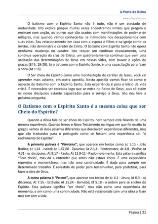 A Porta do Reino
www.oDiscipulo.com
Página | 21
O batismo com o Espírito Santo não é tudo, não é um atestado de
maturidade. Isto explica porque muitas vezes encontramos irmãos que pregam e
ensinam com unção, ou outros que são usados com manifestações de poder e de
milagres, mas quando vamos conhecê-los na intimidade nos decepcionamos com
suas vidas. Seu relacionamento em casa com a esposa e filhos e na igreja como os
irmãos, não demonstra o caráter de Cristo. O batismo com Espírito Santo não opera
nenhuma mudança no caráter. Isto requer um contínuo esvaziamento, uma
contínua operação da cruz de Cristo, um quebrantamento contínuo que vem pela
aceitação das determinações de Deus em nossas vidas, com louvor e ações de
graças (Ef 5: 18-20). Já o batismo com o Espírito Santo, é uma capacitação para fazer
a obra (At 1: 8).
O Ser cheio do Espírito como uma manifestação do caráter de Jesus, você vai
aprender mais adiante, em outra apostila. Nesta apostila vamos ficar só como o
aspecto do Batismo com o Espírito Santo. Esta experiência é para o início da vida
cristã. É necessário ser recebida logo que se entra no Reino de Deus, pois só assim
os novos discípulos estarão capacitados para o serviço a Deus. Isto nos leva a
próxima pergunta:
O Batismo com o Espírito Santo é a mesma coisa que ser
Cheio do Espírito?
Quando a Bíblia fala de ser cheio do Espírito, nem sempre está falando de uma
mesma experiência. Quando lemos o Novo Testamento na língua em que foi escrito (o
grego), vemos ali duas palavras diferentes que descrevem experiências diferentes, mas
que são traduzidas para o português como se fossem uma experiência só: “o
enchimento do Espírito”.
A primeira palavra é “PÌMPLEIMI”, que aparece em textos como Lc 1.15 - João
Batista; Lc 1.41 - Isabel; Lc 1.67,68 - Zacarias; At 2.3,4 - Pentecostes; At 4.8 - Pedro; At
4.31 - os discípulos; At 9.17 - Paulo; At 13.9-11 - Paulo novamente. Esta palavra significa
“ficar cheio”, mas dá a entender que antes não estava cheio. É uma experiência
repentina e momentânea, mas não uma continuidade. É dada para cumprir um
determinado trabalho. É revestido de poder para testemunhar, para profetizar, para
fazer a obra de Deus.
A outra palavra é “PLEIROS”, que aparece nos textos de Lc 4.1 - Jesus; At 6.3 - os
diáconos; At 7.55 - Estêvão; At 11.24 - Barnabé; Ef 5.18 - a ordem para se encher do
Espírito. Esta palavra significa “ser cheio”, mas não como uma experiência do
momento, e sim como uma continuidade. Não está relacionada com uma obra a fazer
mas sim com a vida.
 