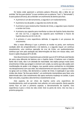 A Porta do Reino
www.oDiscipulo.com
Página | 22
Os textos onde aparecem a primeira palavra (PIMLEIMI), dão a idéia de ser
enchido “de fora para dentro” (o que combina com as palavras “caiu” e “derramado”).
A outra palavra (PLEIROS), dá a entender um enchimento de dentro para fora.
A primeira é um derramamento, a segunda é um trasbordamento.
A primeira nos dá poder, a segunda nos enche de vida.
A primeira é para testemunhar falando de Cristo, a segunda é para mostrar
o caráter de Cristo.
A primeira nos capacita para manifestar os dons do Espírito Santo descritos
em 1Co 12.7-11, a segunda nos capacita para manifestar o futuro do
Espírito descrito em G1 5.22, 23.
A primeira é uma experiência definida. A segunda é um processo de
crescimento.
Mas a maior diferença é que a primeira se recebe na porta, sem nenhuma
condição além do arrependimento e do batismo, e a segunda requer um contínuo
esvaziamento, uma contínua operação da cruz de Cristo, um quebrantamento,
contínuo que vem pela aceitação das determinações de Deus em nossas vidas, com
louvor e ações de graças (Ef 5.18-20).
Este discernimento é importante para entender que em Ef 4.18 Paulo está falando
de outra coisa diferente do batismo com o Espírito Santo. O batismo com o Espírito
Santo não é tudo, não é um atestado de maturidade. Isto explica porque muita vezes
encontramos irmãos que pregam e ensinam com unção, ou outros que são usados com
manifestações de poder e de milagres, mas quando vamos conhecê-los na intimidade
nos decepcionamos com suas vidas. Seu relacionamento em casa com a esposa e filhos e
na igreja com os irmãos, não demonstra o caráter de Cristo. A explicação é que estes
irmãos são cheios “de fora para dentro”, um enchimento momentâneo para fazer uma
determinada obra. Este revestimento não opera nenhuma mudança no caráter, é para
fazer uma obra, e quando a obra termina o revestimento se vai.
Este aspecto, de ser cheio do Espírito como uma experiência de
transbordamento, você vai aprender mais adiante, em outra apostila. Nesta apostila
vamos ficar só com o primeiro aspecto: o derramamento do Espírito. Esta
experiência é para o início da vida cristã. Está na porta do reino. Isto nos leva a
próxima pergunta:
 