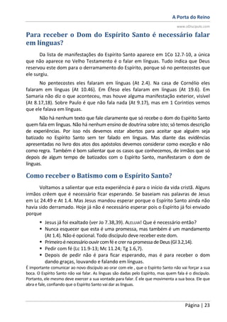 A Porta do Reino
www.oDiscipulo.com
Página | 23
Para receber o Dom do Espírito Santo é necessário falar
em línguas?
Da lista de manifestações do Espírito Santo aparece em 1Co 12.7-10, a única
que não aparece no Velho Testamento é o falar em línguas. Tudo indica que Deus
reservou este dom para o derramamento do Espírito, porque só no pentecostes que
ele surgiu.
No pentecostes eles falaram em línguas (At 2.4). Na casa de Cornélio eles
falaram em línguas (At 10.46). Em Éfeso eles falaram em línguas (At 19.6). Em
Samaria não diz o que aconteceu, mas houve alguma manifestação exterior, visível
(At 8.17,18). Sobre Paulo é que não fala nada (At 9.17), mas em 1 Corintios vemos
que ele falava em línguas.
Não há nenhum texto que fale claramente que só recebe o dom do Espírito Santo
quem fala em línguas. Não há nenhum ensino de doutrina sobre isto; só temos descrição
de experiências. Por isso nós devemos estar abertos para aceitar que alguém seja
batizado no Espírito Santo sem ter falado em línguas. Mas diante das evidências
apresentadas no livro dos atos dos apóstolos devemos considerar como exceção e não
como regra. Também é bom salientar que os casos que conhecemos, de irmãos que só
depois de algum tempo de batizados com o Espírito Santo, manifestaram o dom de
línguas.
Como receber o Batismo com o Espírito Santo?
Voltamos a salientar que esta experiência é para o início da vida cristã. Alguns
irmãos crêem que é necessário ficar esperando. Se baseiam nas palavras de Jesus
em Lc 24.49 e At 1.4. Mas Jesus mandou esperar porque o Espírito Santo ainda não
havia sido derramado. Hoje já não é necessário esperar pois o Espírito já foi enviado
porque
Jesus já foi exaltado (ver Jo 7.38,39). ALELUIA! Que é necessário então?
Nunca esquecer que esta é uma promessa, mas também é um mandamento
(At 1.4). Não é opcional. Todo discípulo deve receber este dom.
Primeiro é necessário ouvir comfé e crer na promessa de Deus (Gl 3.2,14).
Pedir com fé (Lc 11.9-13; Mc 11.24; Tg 1.6,7).
Depois de pedir não é para ficar esperando, mas é para receber o dom
dando graças, louvando e falando em línguas.
É importante comunicar ao novo discípulo ao orar com ele , que o Espírito Santo não vai forçar a sua
boca. O Espírito Santo não vai falar. As línguas são dadas pelo Espírito, mas quem fala é o discípulo.
Portanto, ele mesmo deve exercer a sua vontade para falar. É ele que movimenta a sua boca. Ele que
abra e fale, confiando que o Espírito Santo vai dar as línguas.
 