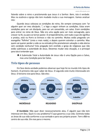 A Porta do Reino
www.oDiscipulo.com
Página | 8
falando sobre o reino e proclamando que Jesus é o Senhor. Bem, isto é verdade.
Mas na essência a igreja não tem mudado muito a sua mensagem. Vamos analisar
isto:
Quando Jesus colocava as condições do reino, Ele sempre começava com “se
alguém quer ser meu discípulo…”, e logo a seguir vinham as condições. Estas eram
condições para ser um discípulo, para ser um convertido, um salvo. Eram condições
para entrar no reino de Deus. Não era uma opção para ser mais consagrado, para
crescer na fé, ou para se tornar pastor. O arrependimento, com tudo o que ele significa
e produz, está na PORTA DE ENTRADA e não no caminho. Muitos estão pregando um
evangelho “fofinho” (creia e mais nada), e depois querem estreitar o caminho. Mas
quem vai querer perder a vida se na entrada já lhe prometeram salvação e vida eterna
sem condição nenhuma? Esta pregação tem enchido a igreja de religiosos que não
estão submissos a autoridade de Jesus. Devemos mudar esta situação, e o principal
para isto é entender que:
A Submissão Total a Autoridade de Jesus não é uma Opção para o Salvo,
mas uma Condição para Ser Salvo.
Três tipos de pessoas
Em face desta verdade podemos observar que hoje há no mundo três tipos de
homem. O primeiro não quer saber de Deus. O segundo está muito interessado em
Deus. O terceiro vive para Deus. São eles:
O Incrédulo: Não quer dizer necessariamente ateu. É alguém que não tem
interesse em Deu. Qual é o seu problema? É que governa a sua vida. Controla todas
as áreas de sua vida conforme a sua vontade e para seu próprio prazer. Tem o EU no
centro de sua vida. Ele vive para si mesmo.
EU EU JESUS
INCRÉDULO RELIGIOSO DISCÍPULO
família
trabalho
etc.
dinheiro
casa
estudos
lazer
amigos
família
trabalho
etc.
dinheiro
casa
estudos
Deus
amigos
família
trabalho
etc.
dinheiro
casa
estudos
EU
amigos
 