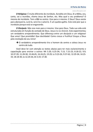A Porta do Reino
www.oDiscipulo.com
Página | 9
O Religioso: É muito diferente do incrédulo. Acredita em Deus, lê a Bíblia, ora,
canta, vai a reuniões, chama Jesus de Senhor, etc. Mas qual o seu problema? O
mesmo do incrédulo. Tem o EU no centro. Vive para si mesmo. E Deus? Deus existe
para abençoá-lo, curá-lo, servi-lo e salvá-lo. É um quebra-galho. Este está pior que o
incrédulo porque está se enganando.
O Discípulo: Não vive mais para si mesmo. Vive para Deus. Toda sua vida está
estruturada em função da vontade de Deus. Jesus é o SEU SENHOR. Este experimentou
um verdadeiro arrependimento. Que diferença entre um discípulo e um religioso!
Que amor! Que prontidão! Que docilidade! Como cresce e frutifica! Graças a Deus
pela revelação do seu reino!
O verdadeiro arrependimento tira o homem do centro e coloca Jesus no
centro de tudo.
Você deve ler com atenção os textos abaixo para ter mais esclarecimento e
capacitação para ensinar a outros: Mt 5.20; 6.25-34; 7.13; 7.21-23; 8.18-22; 9.9;
10.37-39; 11.28-30; 13.44,45; 16.24,25; 19.29; Lc 9.23-26; 9.57-62; 12.29-34; 14.25-
33; 18.18-30; Jo 12.24-26; At 3.19; 17.30.
 