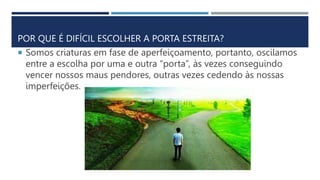 POR QUE É DIFÍCIL ESCOLHER A PORTA ESTREITA?
 Somos criaturas em fase de aperfeiçoamento, portanto, oscilamos
entre a escolha por uma e outra “porta”, às vezes conseguindo
vencer nossos maus pendores, outras vezes cedendo às nossas
imperfeições.
 