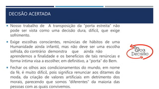 DECISÃO ACERTADA
 Nosso trabalho de A transposição da “porta estreita” não
pode ser vista como uma decisão dura, difícil, que exige
sofrimento.
 Exige escolhas conscientes, renúncias de hábitos de uma
Humanidade ainda infantil, mas não deve ser uma escolha
sofrida, do contrário demonstra que ainda não
aprendemos a finalidade e os benefícios de tais renúncias e
forma íntima visa a escolher, em definitivo, a “porta” do Bem.
 Fechar os olhos aos condicionamentos do mundo, em nome
da fé, é muito difícil, pois significa renunciar aos ditames da
moda, da criação de valores artificiais em detrimento dos
morais, parecendo que somos “diferentes” da maioria das
pessoas com as quais convivemos.
 