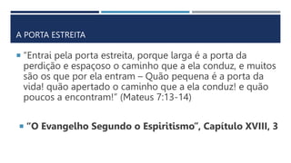 A PORTA ESTREITA
 “Entrai pela porta estreita, porque larga é a porta da
perdição e espaçoso o caminho que a ela conduz, e muitos
são os que por ela entram – Quão pequena é a porta da
vida! quão apertado o caminho que a ela conduz! e quão
poucos a encontram!” (Mateus 7:13-14)
 “O Evangelho Segundo o Espiritismo”, Capítulo XVIII, 3
 