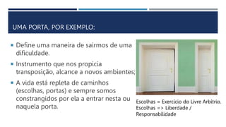 UMA PORTA, POR EXEMPLO:
 Define uma maneira de sairmos de uma
dificuldade.
 Instrumento que nos propicia
transposição, alcance a novos ambientes;
 A vida está repleta de caminhos
(escolhas, portas) e sempre somos
constrangidos por ela a entrar nesta ou
naquela porta.
Escolhas = Exercício do Livre Arbítrio.
Escolhas => Liberdade /
Responsabilidade
 