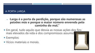 A PORTA LARGA
 “Larga é a porta da perdição, porque são numerosas as
paixões más e porque o maior número envereda pelo
caminho do mal.”
 Em geral, tudo aquilo que desvia as nossas ações dos fins
mais elevados da vida e dos compromissos assumidos.
 Exemplos:
 Vícios materiais e morais.
 