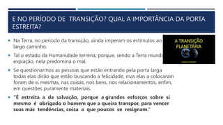 E NO PERÍODO DE TRANSIÇÃO? QUAL A IMPORTÂNCIA DA PORTA
ESTREITA?
 Na Terra, no período da transição, ainda imperam os estímulos ao
largo caminho.
 Tal o estado da Humanidade terrena, porque, sendo a Terra mundo de
expiação, nela predomina o mal.
 Se questionarmos as pessoas que estão entrando pela porta larga
todas elas dirão que estão buscando a felicidade, mas elas a colocaram
foram de si mesmas, nas coisas, nos bens, nos relacionamentos, enfim,
em questões puramente materiais.
 “É estreita a da salvação, porque a grandes esforços sobre si
mesmo é obrigado o homem que a queira transpor, para vencer
suas más tendências, coisa a que poucos se resignam.”
 