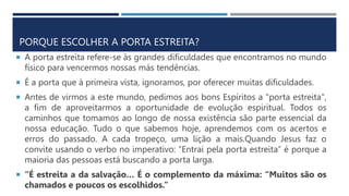 PORQUE ESCOLHER A PORTA ESTREITA?
 A porta estreita refere-se às grandes dificuldades que encontramos no mundo
físico para vencermos nossas más tendências.
 É a porta que à primeira vista, ignoramos, por oferecer muitas dificuldades.
 Antes de virmos a este mundo, pedimos aos bons Espíritos a "porta estreita",
a fim de aproveitarmos a oportunidade de evolução espiritual. Todos os
caminhos que tomamos ao longo de nossa existência são parte essencial da
nossa educação. Tudo o que sabemos hoje, aprendemos com os acertos e
erros do passado. A cada tropeço, uma lição a mais.Quando Jesus faz o
convite usando o verbo no imperativo: “Entrai pela porta estreita” é porque a
maioria das pessoas está buscando a porta larga.
 “É estreita a da salvação… É o complemento da máxima: “Muitos são os
chamados e poucos os escolhidos.”
 