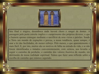 Seu final é trágico, desemboca onde haverá choro e ranger de dentes. A
passagem pela porta estreita implica o cumprimento dos próprios deveres, o que
o homem apenas consegue mediante o sacrifício de seus vícios e paixões. Sendo
a Terra um mundo de expiações e provas, a nossa tendência, quase sempre, é
usar a lei das facilidades, do menor esforço. Pelo menos, o que aparentemente é
mais fácil. E, por isto, muitos são os motivos de falha na estrada da vida, e se não
forem identificados e tratados convenientemente, com certeza, nos levarão a
seguir o caminho da perdição, o caminho dos valores ilusórios do mundo, em
detrimento de nossa realidade espiritual. Temos que fazer uma reflexão sobre a
escolha do caminho que estamos seguindo.
 