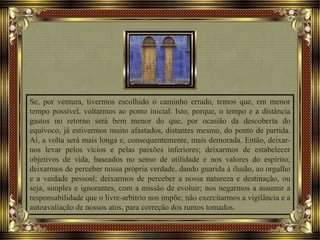 Se, por ventura, tivermos escolhido o caminho errado, temos que, em menor
tempo possível, voltarmos ao ponto inicial. Isto, porque, o tempo e a distância
gastos no retorno será bem menor do que, por ocasião da descoberta do
equívoco, já estivermos muito afastados, distantes mesmo, do ponto de partida.
Aí, a volta será mais longa e, consequentemente, mais demorada. Então, deixar-
nos levar pelos vícios e pelas paixões inferiores; deixarmos de estabelecer
objetivos de vida, baseados no senso de utilidade e nos valores do espírito;
deixarmos de perceber nossa própria verdade, dando guarida à ilusão, ao orgulho
e a vaidade pessoal; deixarmos de perceber a nossa natureza e destinação, ou
seja, simples e ignorantes, com a missão de evoluir; nos negarmos a assumir a
responsabilidade que o livre-arbítrio nos impõe; não exercitarmos a vigilância e a
autoavaliação de nossos atos, para correção dos rumos tomados.
 