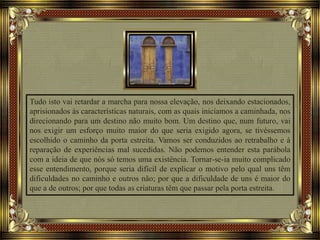 Tudo isto vai retardar a marcha para nossa elevação, nos deixando estacionados,
aprisionados às características naturais, com as quais iniciamos a caminhada, nos
direcionando para um destino não muito bom. Um destino que, num futuro, vai
nos exigir um esforço muito maior do que seria exigido agora, se tivéssemos
escolhido o caminho da porta estreita. Vamos ser conduzidos ao retrabalho e à
reparação de experiências mal sucedidas. Não podemos entender esta parábola
com a ideia de que nós só temos uma existência. Tornar-se-ia muito complicado
esse entendimento, porque seria difícil de explicar o motivo pelo qual uns têm
dificuldades no caminho e outros não; por que a dificuldade de uns é maior do
que a de outros; por que todas as criaturas têm que passar pela porta estreita.
 