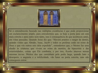 Só o entendimento baseado nas múltiplas existências é que pode proporcionar
um esclarecimento amplo, para entendermos que, se hoje a porta para um está
mais estreita e para outro nem tanto, isso é consequência do que aconteceu antes,
em vidas passadas. Quando Jesus diz que: “Haverá prantos e ranger de dentes,
quando virdes que Abraão, Isaac, Jacob e todos os profetas estão no reino de
Deus e que vós outros sois dele expedido”, entendemos que, o Mestre faz uma
alusão às criaturas que vivem no reino da mentira, da hipocrisia e das
exterioridades, coisas que Ele combatia, e por isto, ficarão imersos nessas
mesmas trevas. Muitos dos que caminham pela porta larga, quando bate o
desespero, a angústia e a infelicidade, vão bater na porta estreita, mas não
conseguem entrar.
 