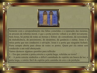 Somente com o arrependimento das faltas cometidas e a reparação das mesmas,
da procura da reforma moral, é que a porta estreita voltará a se abrir novamente.
Sem Jesus, há portas de todas as formas e feitios: do comodismo, da ociosidade,
da maledicência, do pessimismo, do desânimo, da ganância e outras. Jesus é a
única porta que nos conduzirá à salvação. Jesus é a porta que ninguém fechará.
Porta sempre aberta para almas de todos os portes. Quem por ela entrar será
conduzido a um redil abençoado.
Vamos destacar algumas questões para reflexão:
1 – Em que consiste a porta estreita e a porta larga, referidas no texto?
R – A porta estreita simboliza a difícil caminhada do espírito em busca da luz; a
porta larga, o roteiro fácil do espírito pelo caminho do erro e da perdição.
 