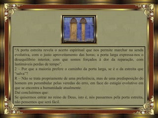 “A porta estreita revela o acerto espiritual que nos permite marchar na senda
evolutiva, com o justo aproveitamento das horas; a porta larga expressa-nos o
desequilíbrio interior, com que somos forçados à dor da reparação, com
lastimáveis perdas de tempo”.
2 – Por que a maioria prefere o caminho da porta larga, se é o da estreita que
“salva”?
R – Não se trata propriamente de uma preferência, mas de uma predisposição do
homem em perambular pelas veredas do erro, em face do estágio evolutivo em
que se encontra a humanidade atualmente.
Daí concluirmos que:
Se quisermos entrar no reino de Deus, isto é, nós passarmos pela porta estreita,
não pensemos que será fácil.
 