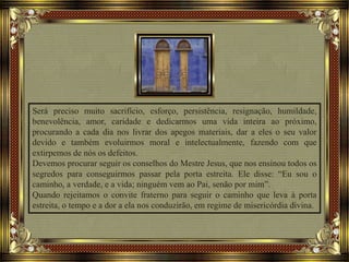 Será preciso muito sacrifício, esforço, persistência, resignação, humildade,
benevolência, amor, caridade e dedicarmos uma vida inteira ao próximo,
procurando a cada dia nos livrar dos apegos materiais, dar a eles o seu valor
devido e também evoluirmos moral e intelectualmente, fazendo com que
extirpemos de nós os defeitos.
Devemos procurar seguir os conselhos do Mestre Jesus, que nos ensinou todos os
segredos para conseguirmos passar pela porta estreita. Ele disse: “Eu sou o
caminho, a verdade, e a vida; ninguém vem ao Pai, senão por mim”.
Quando rejeitamos o convite fraterno para seguir o caminho que leva à porta
estreita, o tempo e a dor a ela nos conduzirão, em regime de misericórdia divina.
 