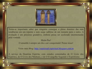 Torna-se importante saber que ninguém consegue o pleno domínio das más
tendências em um repente e nem surge sublime de um instante para o outro. A
evolução é um processo gradativo, embora possa ser acelerado enormemente
pela vontade.
Muita Paz!
O amanhã é sempre um dia a ser conquistado! Pense nisso!
Visite meu Blog: http://espieirual-espiritual.blogspot.com.br
A serviço da Doutrina Espírita; com estudos comentados de O Livro dos
Espíritos, de O Livro dos Médiuns, e de O Evangelho Segundo o Espiritismo.
 