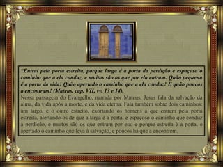 “Entrai pela porta estreita, porque larga é a porta da perdição e espaçoso o
caminho que a ela conduz, e muitos são os que por ela entram. Quão pequena
é a porta da vida! Quão apertado o caminho que a ela conduz! E quão poucos
a encontram! (Mateus, cap. VII, vv. 13 e 14).
Nessa passagem do Evangelho, narrada por Mateus, Jesus fala da salvação da
alma, da vida após a morte, e da vida eterna. Fala também sobre dois caminhos:
um largo, e o outro estreito, exortando os homens a que entrem pela porta
estreita, alertando-os de que a larga é a porta, e espaçoso o caminho que conduz
à perdição, e muitos são os que entram por ela; e porque estreita é a porta, e
apertado o caminho que leva à salvação, e poucos há que a encontrem.
 