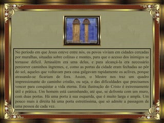 No período em que Jesus esteve entre nós, os povos viviam em cidades cercadas
por muralhas, situadas sobre colinas e montes, para que o acesso dos inimigos se
tornasse difícil. Jerusalém era uma delas, e para alcançá-la era necessário
percorrer caminhos íngremes, e, como as portas da cidade eram fechadas ao pôr
do sol, aqueles que voltavam para casa galgavam rapidamente os aclives, porque
atrasando-se ficariam de fora. Assim, o Mestre nos traz um quadro
impressionante do caminho cristão, ou seja, o das dificuldades que precisamos
vencer para conquistar a vida eterna. Esta ilustração do Cristo é extremamente
útil e prática. Um homem está caminhando, até que, se defronta com um muro,
com duas portas. Há uma porta à sua esquerda, que é muito larga e ampla. Um
pouco mais à direita há uma porta estreitíssima, que só admite a passagem de
uma pessoa de cada vez.
 
