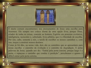 É muito comum encontrarmos nos ensinamentos de Jesus uma escolha para
fazermos. Ele sempre nos coloca diante de uma opção livre, porque Deus,
criador de todas as coisas, concede ao homem, Espírito em processo evolutivo,
inteligência, raciocínio e, sobretudo, livre-arbítrio, que é a liberdade de escolha.
Por isto, cabe, somente a nós, a tarefa de escolher os nossos caminhos e, com
isto, traçar e construir nossos destinos.
Como já foi dito, na nossa vida, dois são os caminhos que se apresentam para
nossa escolha: o caminho da evolução e o caminho da degradação. E pelas
palavras de Jesus, quando nos diz: “Entrai pela porta estreita, porque larga é a
porta, e espaçoso o caminho que conduz à perdição”, percebemos o quanto é
difícil entrar pela porta estreita.
 