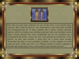 Para além da porta larga, podemos ver que ela dá início a um caminho largo,
espaçoso, fácil, cheio de atrativos, mas escorregadio, e que uma vasta multidão
está caminhando por ali. O outro caminho não é apenas estreito, apertado,
íngreme, difícil no começo, mas continua assim por toda a sua extensão, porém,
seguro. Poucas pessoas são vistas caminhando por ali. Os caminhos são a
consequência das portas, e entrar por elas é uma questão de consciência e livre-
arbítrio, ou seja, uma escolha, e Jesus deve ser a nossa única escolha.
“Respondeu-lhe Jesus: eu sou o caminho, a verdade, e a vida; ninguém vai ao Pai
senão por mim”. (João, cap. XIV, v 6). “Porque estreita é a porta, e apertado o
caminho que conduz para a vida, e são poucos os que acertam com ela”.
 