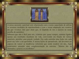 A nossa ascensão espiritual está relacionada com a nossa capacidade de utilizar
os recursos recebidos da espiritualidade e com a nossa adaptação aos cenários
em que vivemos. Isto quer dizer que, só depende de nós o sucesso na nossa
escolha de caminhos.
Sabemos que não é fácil para nós, criaturas que, quase sempre, estamos ligados
apenas aos resultados imediatos da vida, convivendo em função de valores
materiais, perceber uma grande verdade: Em cada caminho uma lição; em cada
passo um valor a ser aprendido. E nessas lições de aprendizado, nós devemos ser
capazes de vencer as tendências inferiores que ainda residem em nós. Aqui
poderíamos entender uma complementação da máxima: “Muitos são os
chamados e poucos os escolhidos”.
 