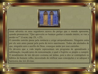 Jesus advertiu os seus seguidores acerca do perigo que o mundo apresenta,
quando pronunciou: “Que aproveita ao homem ganhar o mundo inteiro, se vier a
perder-se?” (Lucas, cap. IX, v.25).
O caminho estreito passa pela renúncia e exige arrependimento. Ninguém entra
por ele sem antes passar pela porta do novo nascimento. Todos são alertados de
que, ninguém sem o auxílio de Deus, consegue andar por esse caminho.
Os deveres que a vida impõe representam um programa de aprendizado e
sublimação, traçado antes da reencarnação, o qual o Espírito se propôs a cumprir.
O atendimento de tais deveres costuma ser árduo, pois a eles se contrapõem os
hábitos do homem velho, necessitado de retificar suas concepções e se adequar à
harmonia das leis divinas.
 