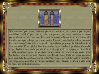Nós mesmos, por vezes, criamos portas e caminhos, ou optamos por seguir
caminhos “criados” por outros, pois, nos parece que esses caminhos e essas
portas são o melhor para nós. Fazemos no nosso subconsciente a tentativa de
transformar a porta larga em porta estreita. É muito mais fácil acreditar que não
haverá consequências após a morte do corpo físico, pelo que foi feito durante a
vida material. Como já foi dito, o caminho largo conduz à perdição, ele nada
exige. Todos podem andar por ele sem constrangimento ou exigência. Simboliza
a vida mundana, onde se desfruta os excessos, os prazeres da carne sem
limitações, sem regras, sem obediência às leis de Deus. Cada um segue do jeito
que quer. Não há proibições nem restrições. Tudo é permitido; nada é proibido.
Ao longo desse caminho, as pessoas celebram seus prazeres e curtem a vida sem
se negar em nenhum momento.
 