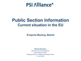 Public Section Information Current situation in the EU III Aporta Meeting, Madrid Michael Nicholson Deputy Chair of the PSI Alliance Expert Member APPSI Managing Director, Intelligent Addressing Limited 9 th  June 2009 