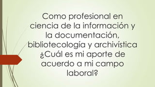Como profesional en
ciencia de la información y
la documentación,
bibliotecología y archivística
¿Cuál es mi aporte de
acuerdo a mi campo
laboral?
 