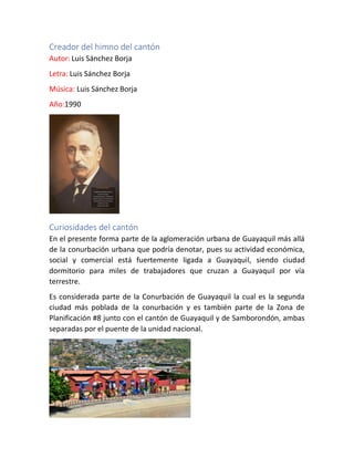 Creador del himno del cantón
Autor: Luis Sánchez Borja
Letra: Luis Sánchez Borja
Música: Luis Sánchez Borja
Año:1990
Curiosidades del cantón
En el presente forma parte de la aglomeración urbana de Guayaquil más allá
de la conurbación urbana que podría denotar, pues su actividad económica,
social y comercial está fuertemente ligada a Guayaquil, siendo ciudad
dormitorio para miles de trabajadores que cruzan a Guayaquil por vía
terrestre.
Es considerada parte de la Conurbación de Guayaquil la cual es la segunda
ciudad más poblada de la conurbación y es también parte de la Zona de
Planificación #8 junto con el cantón de Guayaquil y de Samborondón, ambas
separadas por el puente de la unidad nacional.
 