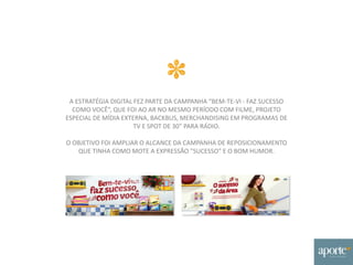 A ESTRATÉGIA DIGITAL FEZ PARTE DA CAMPANHA “BEM-TE-VI - FAZ SUCESSO
COMO VOCÊ”, QUE FOI AO AR NO MESMO PERÍODO COM FILME, PROJETO
ESPECIAL DE MÍDIA EXTERNA, BACKBUS, MERCHANDISING EM PROGRAMAS DE
TV E SPOT DE 30” PARA RÁDIO.
O OBJETIVO FOI AMPLIAR O ALCANCE DA CAMPANHA DE REPOSICIONAMENTO
QUE TINHA COMO MOTE A EXPRESSÃO "SUCESSO" E O BOM HUMOR.
 