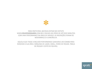 PARA PARTICIPAR, BASTAVA ENTRAR NO HOTSITE
WWW.OSUCESSODAAREA.COM.BR E ENVIAR UM VÍDEO DE ATÉ DOIS MINUTOS
COM UMA PERFORMANCE NA ÁREA DE SERVIÇO. AS INSCRIÇÕES FORAM DE
NOVEMBRO/13 A JANEIRO/14.
AQUELA QUE FOSSE A MELHOR PERFORMANCE GANHARIA UM COMBO PARA
RENOVAR A SUA ÁREA: MÁQUINA DE LAVAR, VARAL, FERRO DE PASSAR, TÁBUA
DE PASSAR E CESTO DE ROUPAS.
 