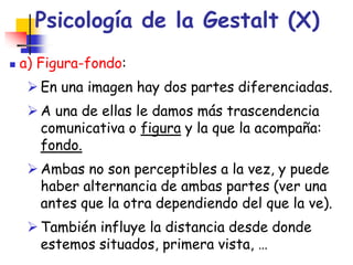 Psicología de la Gestalt (X)
 a) Figura-fondo:
 En una imagen hay dos partes diferenciadas.
 A una de ellas le damos má...