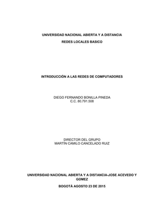 UNIVERSIDAD NACIONAL ABIERTA Y A DISTANCIA
REDES LOCALES BASICO
INTRODUCCIÓN A LAS REDES DE COMPUTADORES
DIEGO FERNANDO BONILLA PINEDA
C.C. 80.791.508
DIRECTOR DEL GRUPO
MARTÍN CAMILO CANCELADO RUIZ
UNIVERSIDAD NACIONAL ABIERTA Y A DISTANCIA-JOSE ACEVEDO Y
GOMEZ
BOGOTÁ AGOSTO 23 DE 2015
 