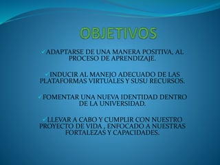 ADAPTARSE DE UNA MANERA POSITIVA, AL
PROCESO DE APRENDIZAJE.
INDUCIR AL MANEJO ADECUADO DE LAS
PLATAFORMAS VIRTUALES Y SUSU RECURSOS.
FOMENTAR UNA NUEVA IDENTIDAD DENTRO
DE LA UNIVERSIDAD.
LLEVAR A CABO Y CUMPLIR CON NUESTRO
PROYECTO DE VIDA , ENFOCADO A NUESTRAS
FORTALEZAS Y CAPACIDADES.